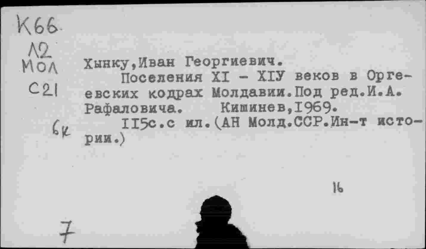 ﻿Л2.
Qд	Хынку,Иван Георгиевич.
Поселения XI - ХІУ веков в Орге-евских кодрах Молдавии.Под ред.И.А. Рафаловича. Кишинев,1969«
115с.с ил.^АН Молд.ССР.Ин-т исто рии.)